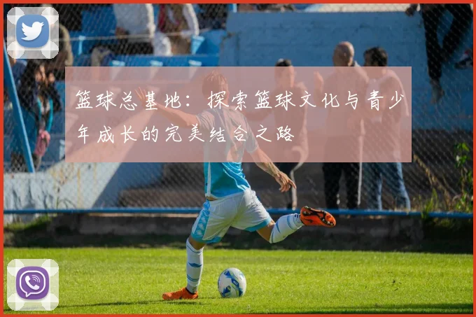 篮球总基地：探索篮球文化与青少年成长的完美结合之路