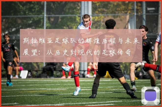斯拉维亚足球队的辉煌历程与未来展望：从历史到现代的足球传奇