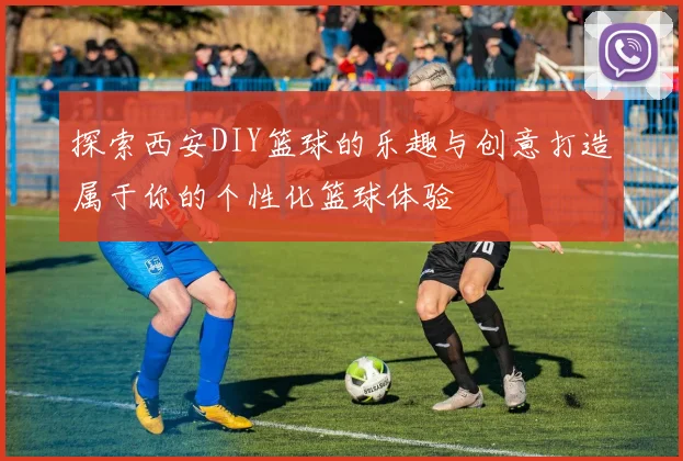探索西安DIY篮球的乐趣与创意打造属于你的个性化篮球体验