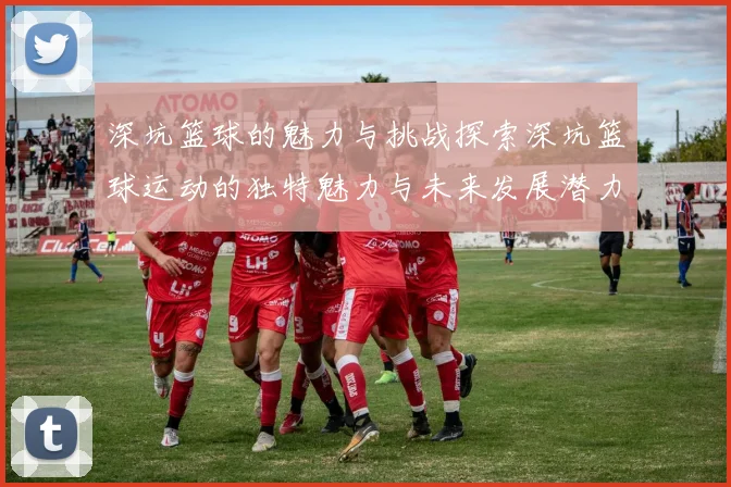 深坑篮球的魅力与挑战探索深坑篮球运动的独特魅力与未来发展潜力