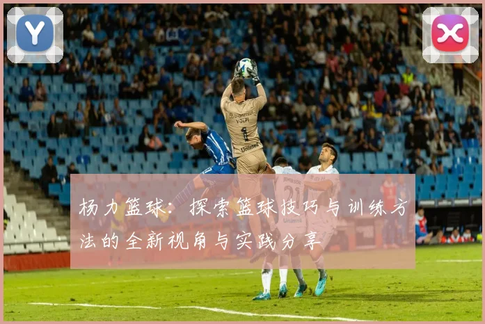 杨力篮球：探索篮球技巧与训练方法的全新视角与实践分享