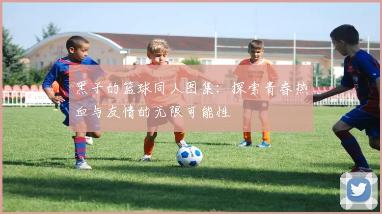 黑子的篮球同人图集：探索青春热血与友情的无限可能性