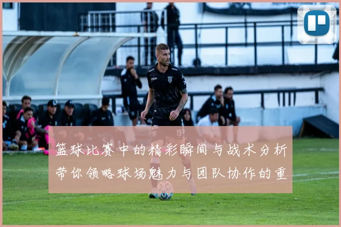 篮球比赛中的精彩瞬间与战术分析带你领略球场魅力与团队协作的重要性